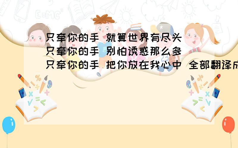 只牵你的手 就算世界有尽头 只牵你的手 别怕诱惑那么多 只牵你的手 把你放在我心中 全部翻译成英语怎么说