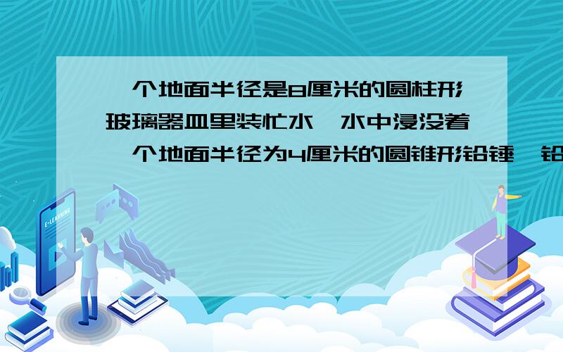 一个地面半径是8厘米的圆柱形玻璃器皿里装忙水,水中浸没着一个地面半径为4厘米的圆锥形铅锤,铅锤从水中