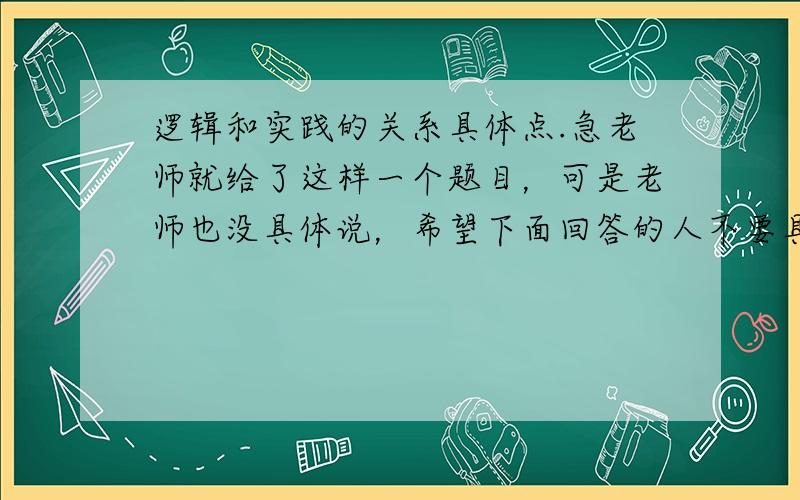 逻辑和实践的关系具体点.急老师就给了这样一个题目，可是老师也没具体说，希望下面回答的人不要具体说某一方面的逻辑与实践的关