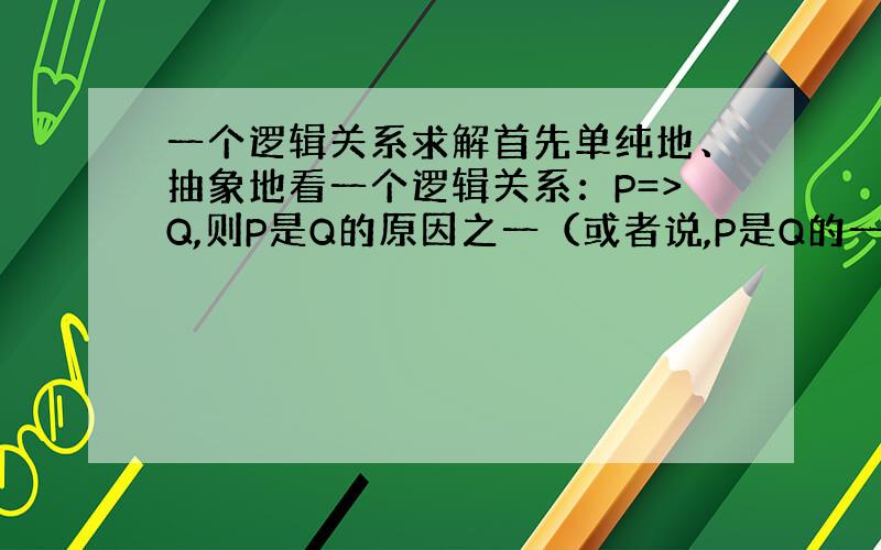 一个逻辑关系求解首先单纯地、抽象地看一个逻辑关系：P=>Q,则P是Q的原因之一（或者说,P是Q的一个原因）这个逻辑关系在