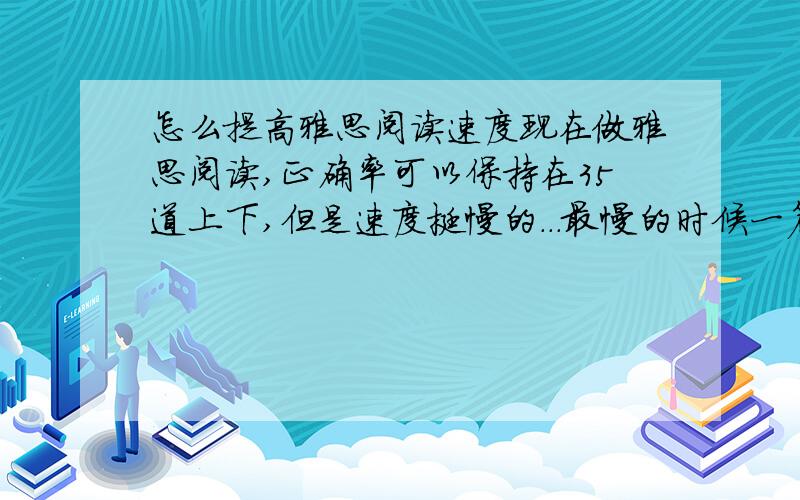 怎么提高雅思阅读速度现在做雅思阅读,正确率可以保持在35道上下,但是速度挺慢的...最慢的时候一篇要做半小时.要考个6.