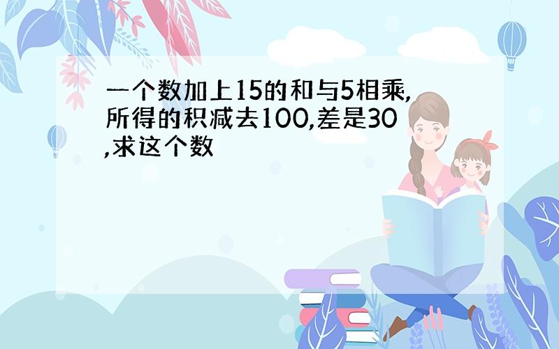 一个数加上15的和与5相乘,所得的积减去100,差是30,求这个数