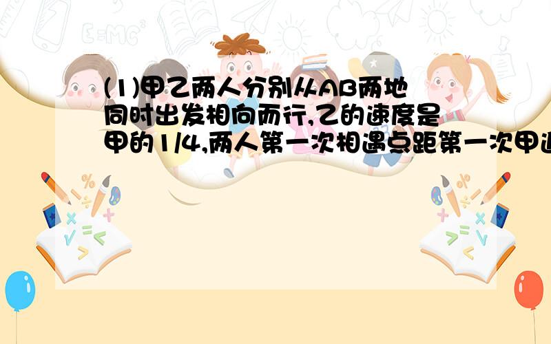 (1)甲乙两人分别从AB两地同时出发相向而行,乙的速度是甲的1/4,两人第一次相遇点距第一次甲追乙的地点20千米.AB两