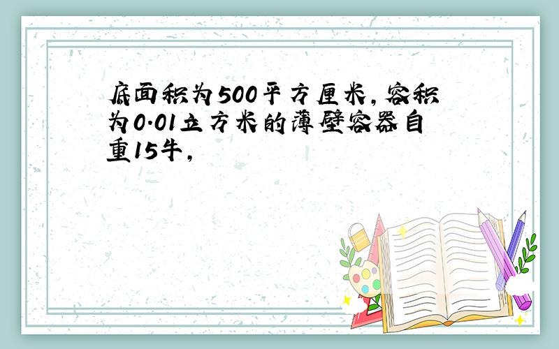 底面积为500平方厘米,容积为0.01立方米的薄壁容器自重15牛,