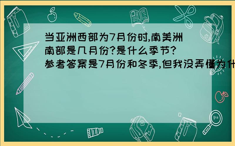 当亚洲西部为7月份时,南美洲南部是几月份?是什么季节?（参考答案是7月份和冬季,但我没弄懂为什么）请仔细解释清楚,谢谢!