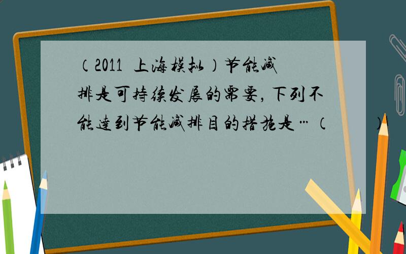 （2011•上海模拟）节能减排是可持续发展的需要，下列不能达到节能减排目的措施是…（　　）