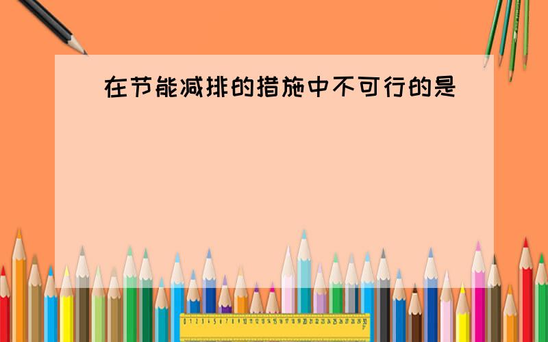 在节能减排的措施中不可行的是（　　）