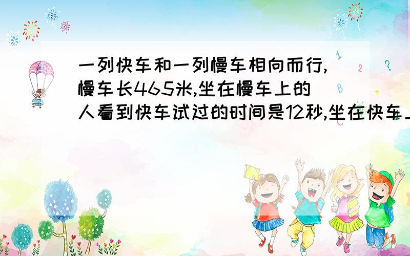 一列快车和一列慢车相向而行,慢车长465米,坐在慢车上的人看到快车试过的时间是12秒,坐在快车上的人看见慢车驶过的时间是