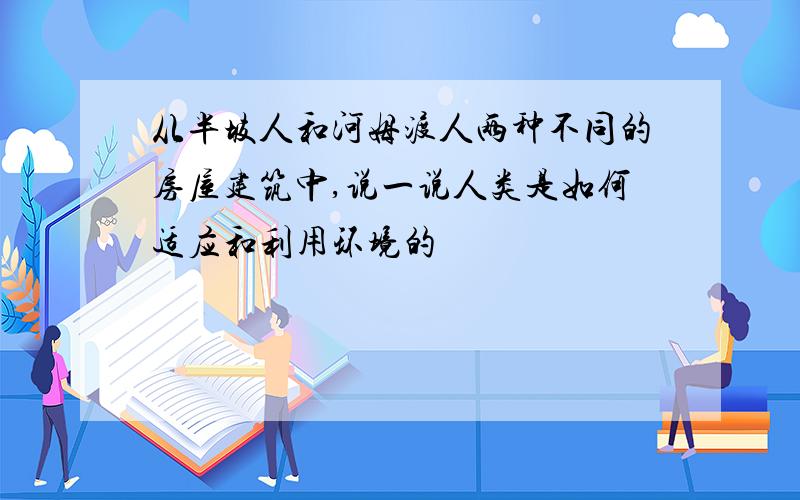 从半坡人和河姆渡人两种不同的房屋建筑中,说一说人类是如何适应和利用环境的