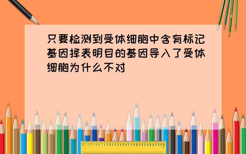 只要检测到受体细胞中含有标记基因择表明目的基因导入了受体细胞为什么不对