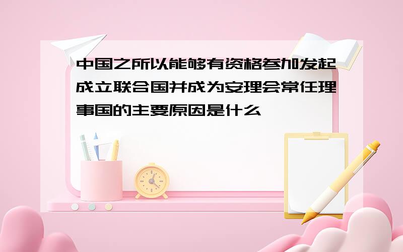 中国之所以能够有资格参加发起成立联合国并成为安理会常任理事国的主要原因是什么