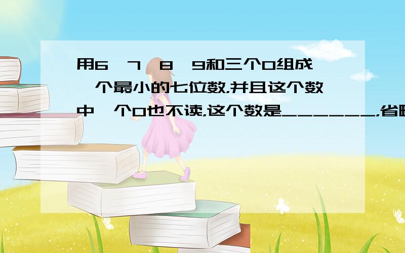 用6、7、8、9和三个0组成一个最小的七位数，并且这个数中一个0也不读，这个数是______，省略万后面的尾数是____