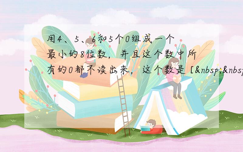 用4、5、6和5个0组成一个最小的8位数，并且这个数中所有的0都不读出来，这个数是 [   
