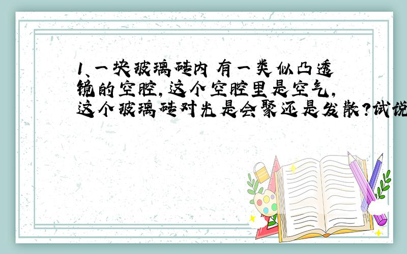 1、一块玻璃砖内有一类似凸透镜的空腔,这个空腔里是空气,这个玻璃砖对光是会聚还是发散?试说明原因.