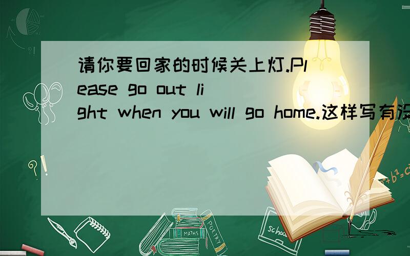 请你要回家的时候关上灯.Please go out light when you will go home.这样写有没有