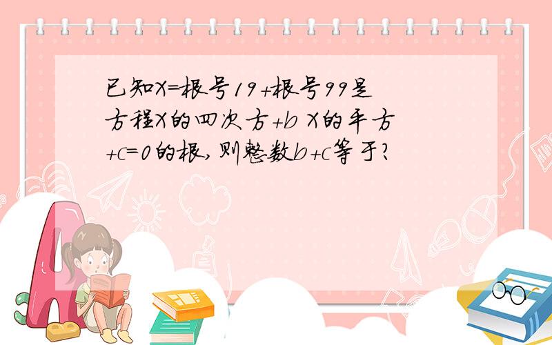 已知X=根号19+根号99是方程X的四次方+b X的平方+c=0的根,则整数b+c等于?