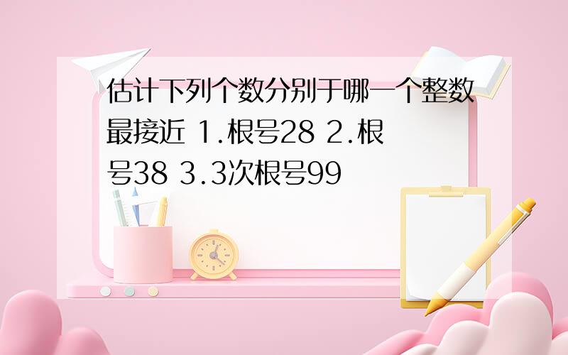 估计下列个数分别于哪一个整数最接近 1.根号28 2.根号38 3.3次根号99