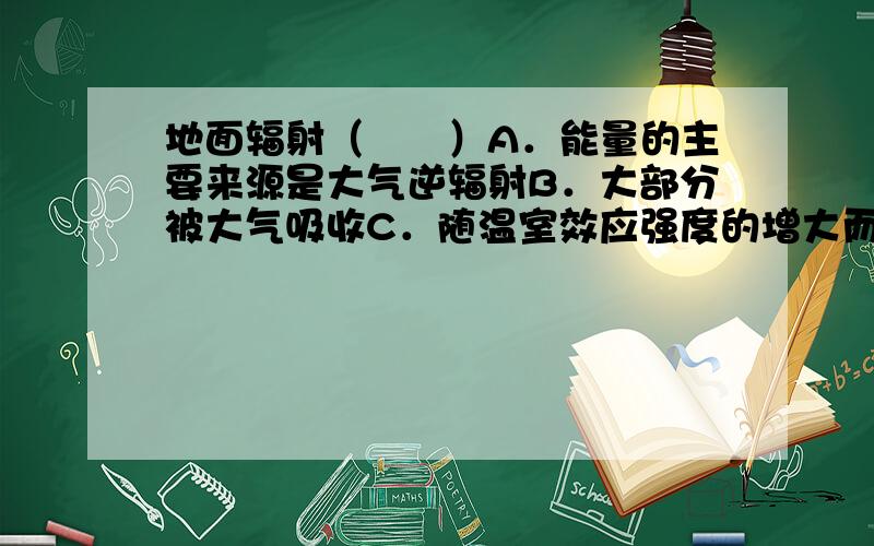 地面辐射（　　）A．能量的主要来源是大气逆辐射B．大部分被大气吸收C．随温室效应强度的增大而增强D．属于短波辐射