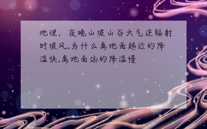 地理：夜晚山坡山谷大气逆辐射时坡风,为什么离地面越近的降温快,离地面远的降温慢