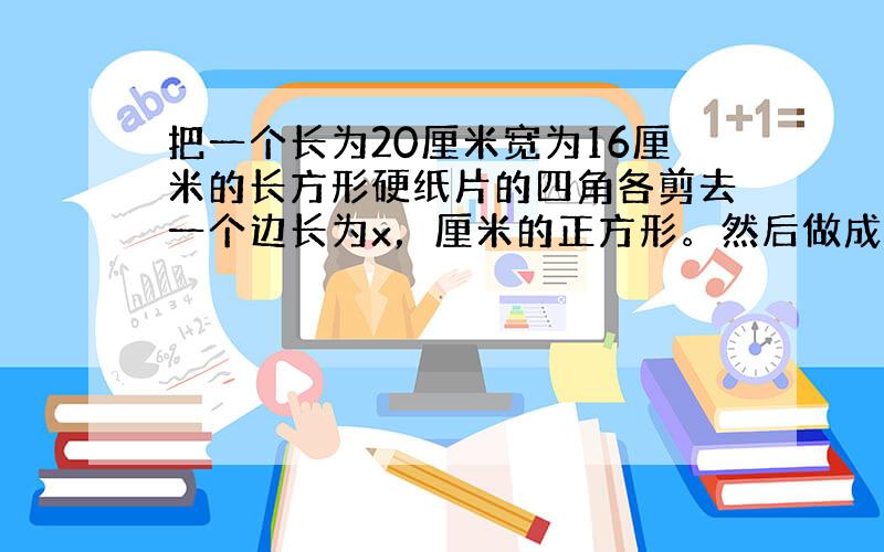 把一个长为20厘米宽为16厘米的长方形硬纸片的四角各剪去一个边长为x，厘米的正方形。然后做成一个无盖的纸盒用代数式表示这