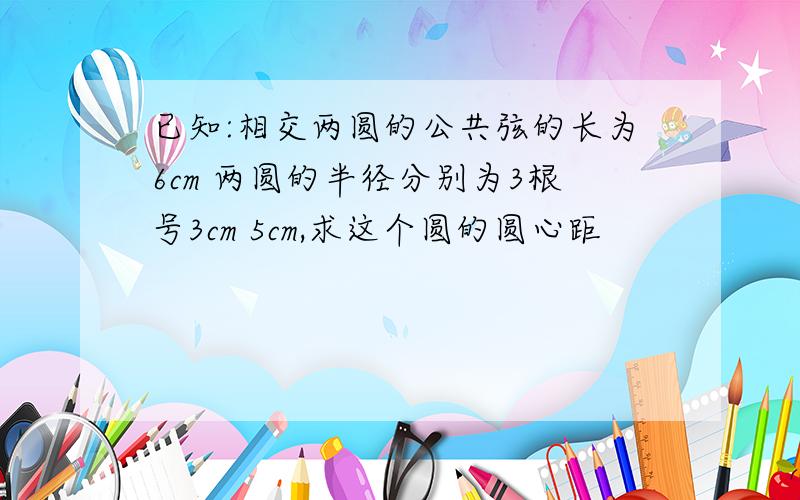 已知:相交两圆的公共弦的长为6cm 两圆的半径分别为3根号3cm 5cm,求这个圆的圆心距