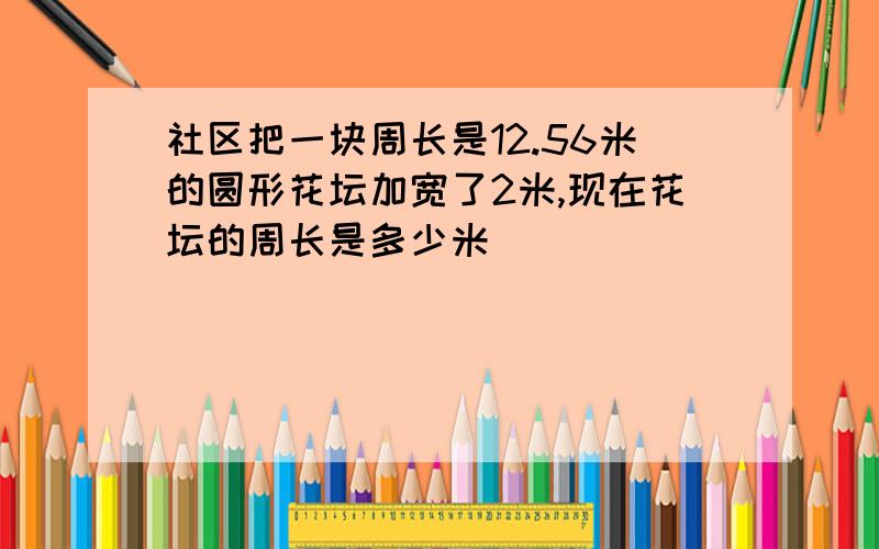 社区把一块周长是12.56米的圆形花坛加宽了2米,现在花坛的周长是多少米