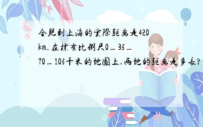 合肥到上海的实际距离是420km.在标有比例尺0_35_70_105千米的地图上,两地的距离是多长?