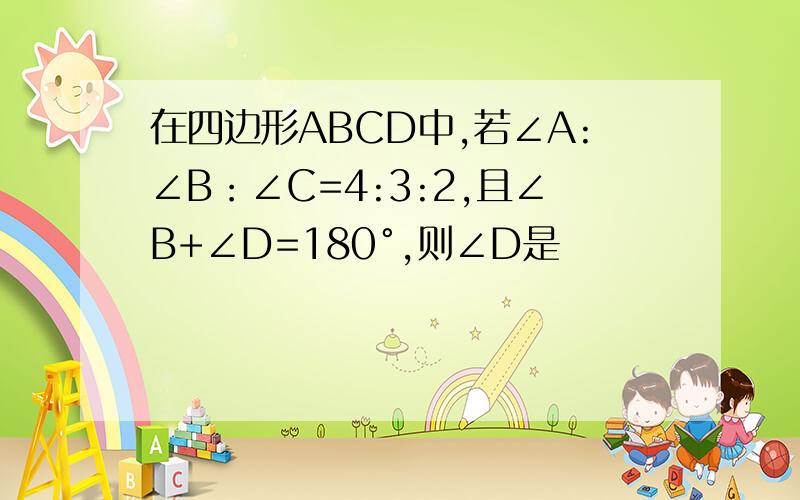 在四边形ABCD中,若∠A:∠B：∠C=4:3:2,且∠B+∠D=180°,则∠D是