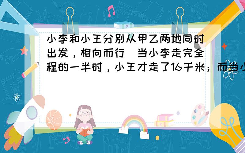 小李和小王分别从甲乙两地同时出发，相向而行．当小李走完全程的一半时，小王才走了16千米；而当小王走完全程的一半时，小李已