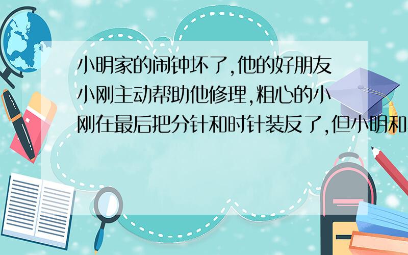 小明家的闹钟坏了,他的好朋友小刚主动帮助他修理,粗心的小刚在最后把分针和时针装反了,但小明和小刚都没有发现.小刚把闹钟对