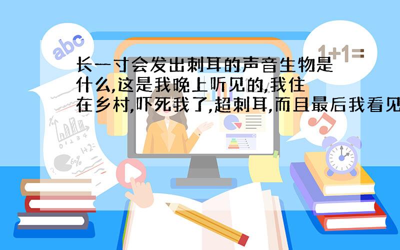 长一寸会发出刺耳的声音生物是什么,这是我晚上听见的,我住在乡村,吓死我了,超刺耳,而且最后我看见