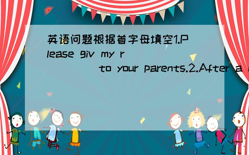 英语问题根据首字母填空1.Please giv my r____ to your parents.2.After a c