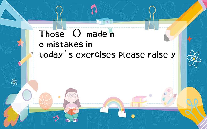 Those （）made no mistakes in today’s exercises please raise y