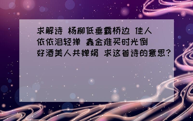 求解诗 杨柳低垂霸桥边 佳人依依泪轻掸 鑫金难买时光倒 好酒美人共婵娟 求这首诗的意思?