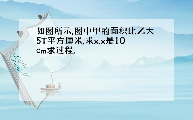 如图所示,图中甲的面积比乙大5T平方厘米,求x.x是10cm求过程,