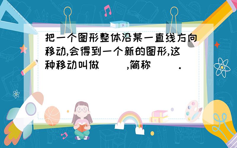 把一个图形整体沿某一直线方向移动,会得到一个新的图形,这种移动叫做（ ）,简称（ ）.