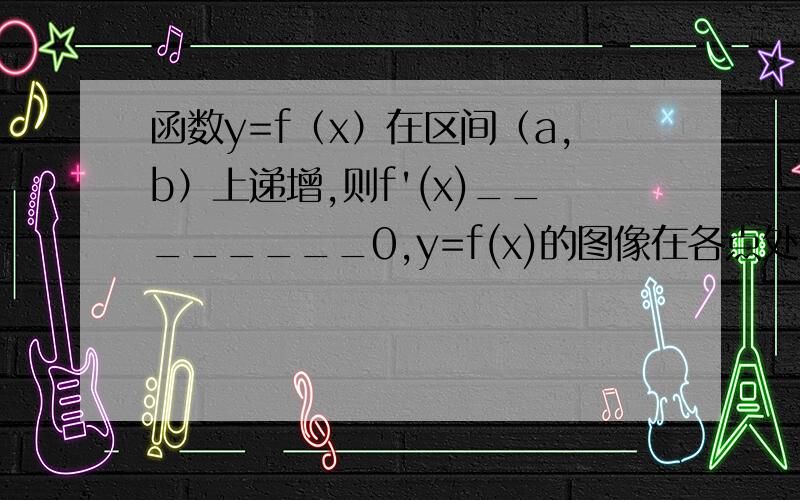 函数y=f（x）在区间（a,b）上递增,则f'(x)________0,y=f(x)的图像在各点处的切线斜率______