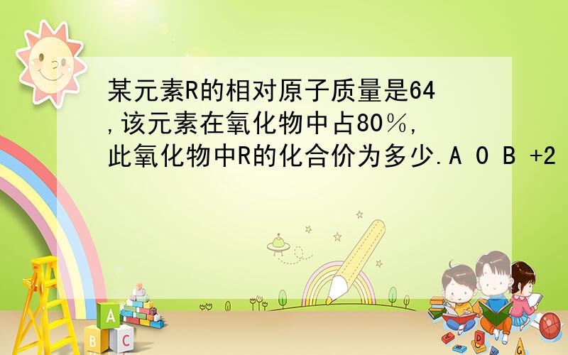 某元素R的相对原子质量是64,该元素在氧化物中占80％,此氧化物中R的化合价为多少.A 0 B +2 C -2 D +4