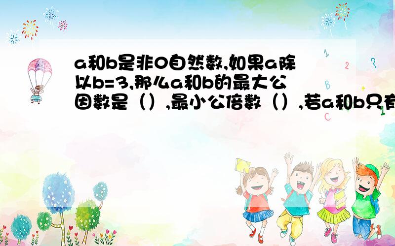 a和b是非0自然数,如果a除以b=3,那么a和b的最大公因数是（）,最小公倍数（）,若a和b只有公因数1,那么它