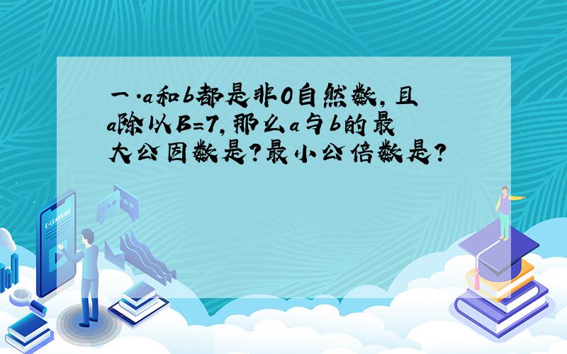 一.a和b都是非0自然数,且a除以B=7,那么a与b的最大公因数是?最小公倍数是?