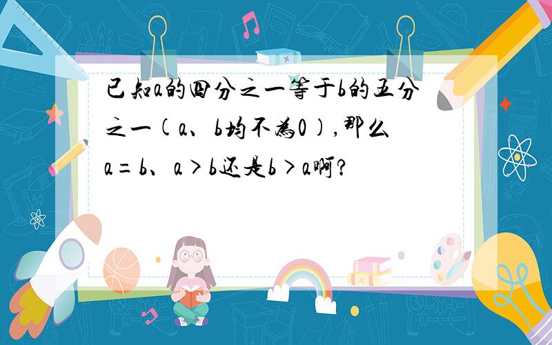 已知a的四分之一等于b的五分之一(a、b均不为0),那么a=b、a>b还是b>a啊?