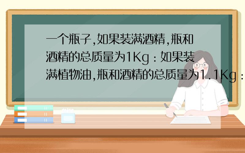 一个瓶子,如果装满酒精,瓶和酒精的总质量为1Kg：如果装满植物油,瓶和酒精的总质量为1.1Kg：.