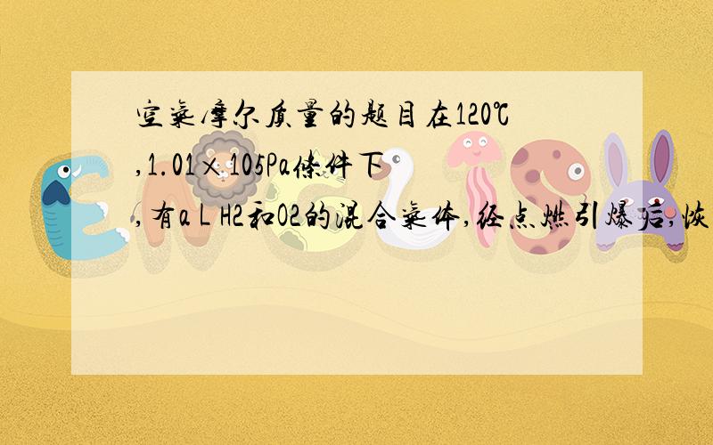 空气摩尔质量的题目在120℃,1.01×105Pa条件下,有a L H2和O2的混合气体,经点燃引爆后,恢复至反应前的状