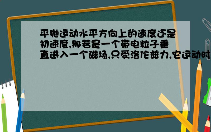 平抛运动水平方向上的速度还是初速度,那若是一个带电粒子垂直进入一个磁场,只受洛伦兹力,它运动时能合