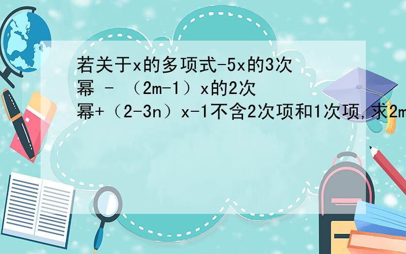 若关于x的多项式-5x的3次幂 - （2m-1）x的2次幂+（2-3n）x-1不含2次项和1次项,求2m-3n的值?