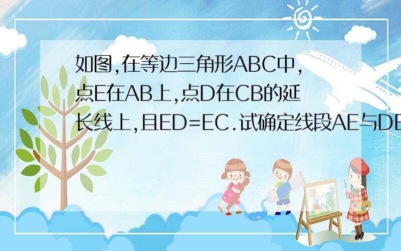 如图,在等边三角形ABC中,点E在AB上,点D在CB的延长线上,且ED=EC.试确定线段AE与DB的大小关系.说理由