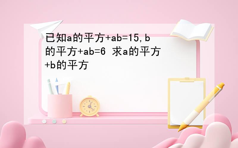 已知a的平方+ab=15,b的平方+ab=6 求a的平方+b的平方