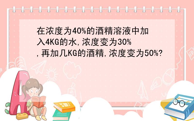 在浓度为40%的酒精溶液中加入4KG的水,浓度变为30%,再加几KG的酒精,浓度变为50%?