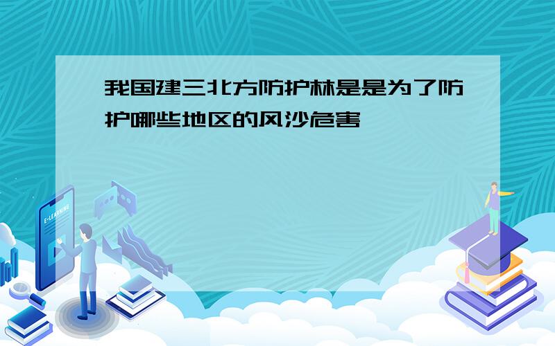 我国建三北方防护林是是为了防护哪些地区的风沙危害