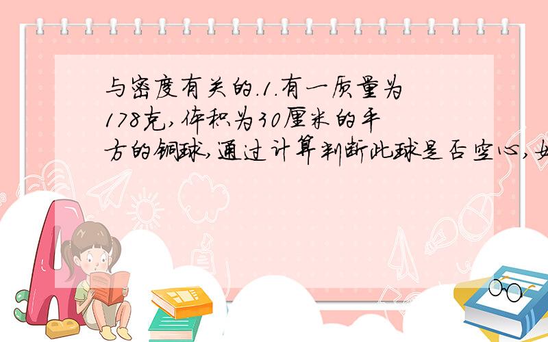 与密度有关的.1.有一质量为178克,体积为30厘米的平方的铜球,通过计算判断此球是否空心,如果是空心的,则空心部分体积